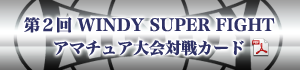 第２回 WINDY SUPER FIGHT アマチュア大会対戦カードダウンロード